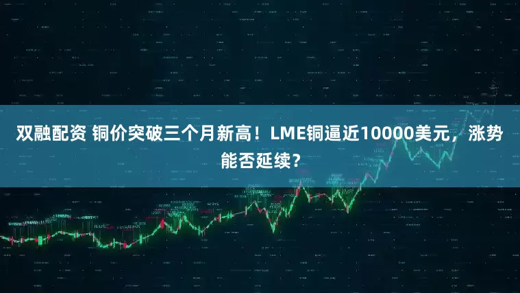 双融配资 铜价突破三个月新高！LME铜逼近10000美元，涨势能否延续？