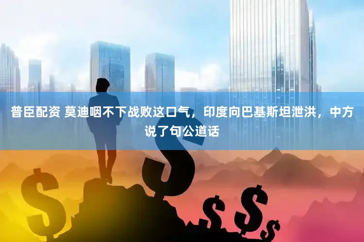 普臣配资 莫迪咽不下战败这口气，印度向巴基斯坦泄洪，中方说了句公道话