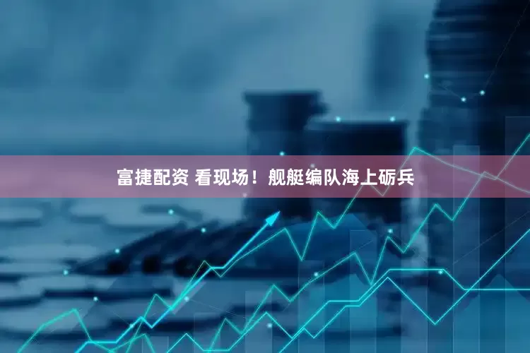富捷配资 看现场！舰艇编队海上砺兵