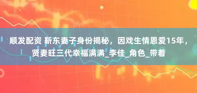 顺发配资 靳东妻子身份揭秘，因戏生情恩爱15年，贤妻旺三代幸福满满_李佳_角色_带着