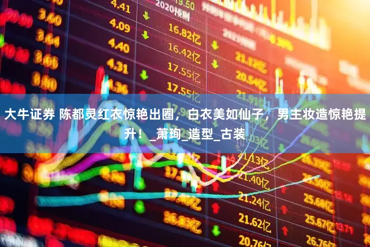 大牛证券 陈都灵红衣惊艳出圈，白衣美如仙子，男主妆造惊艳提升！_萧珣_造型_古装