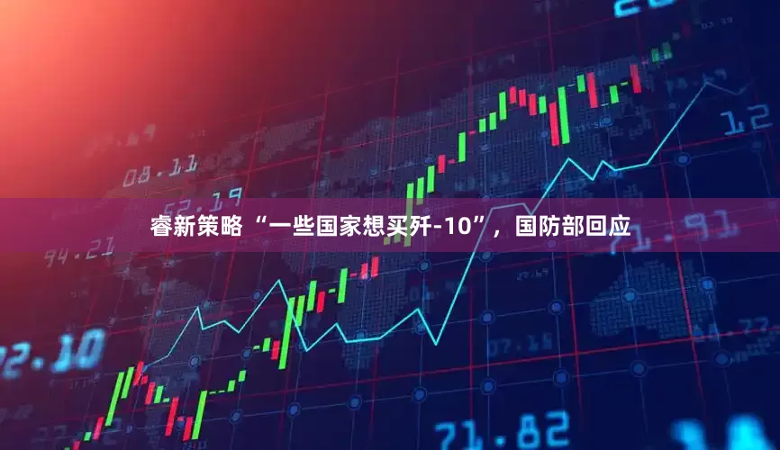 睿新策略 “一些国家想买歼-10”,国防部回应
