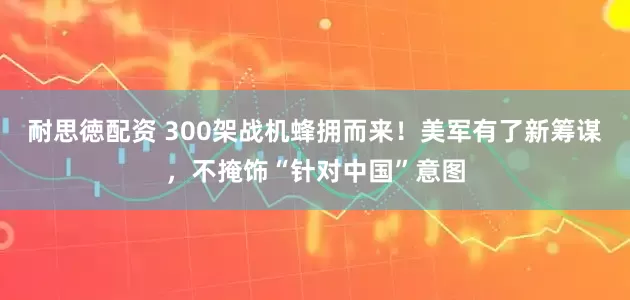 耐思徳配资 300架战机蜂拥而来！美军有了新筹谋，不掩饰“针对中国”意图