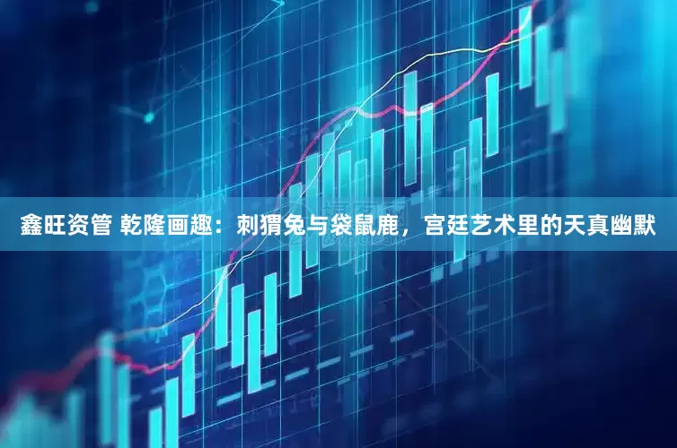 鑫旺资管 乾隆画趣：刺猬兔与袋鼠鹿，宫廷艺术里的天真幽默