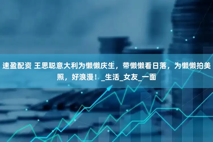 速盈配资 王思聪意大利为懒懒庆生，带懒懒看日落，为懒懒拍美照，好浪漫！_生活_女友_一面