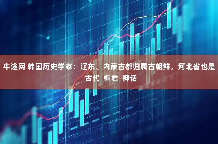 牛途网 韩国历史学家：辽东、内蒙古都归属古朝鲜，河北省也是_古代_檀君_神话