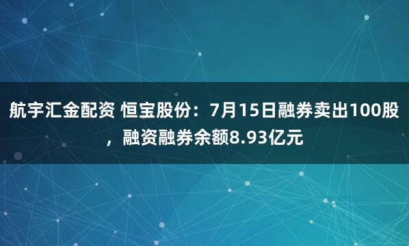 航宇汇金配资 恒宝股份：7月15日融券卖出100股，融资融券余额8.93亿元