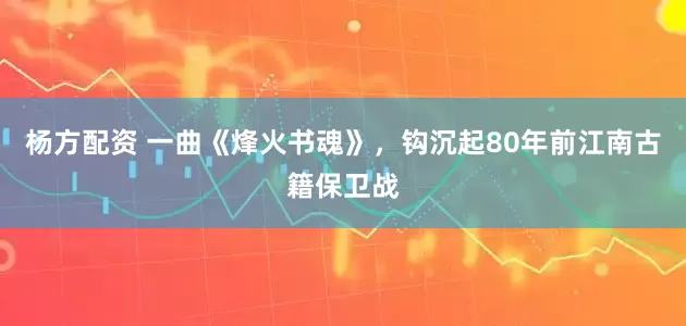杨方配资 一曲《烽火书魂》，钩沉起80年前江南古籍保卫战