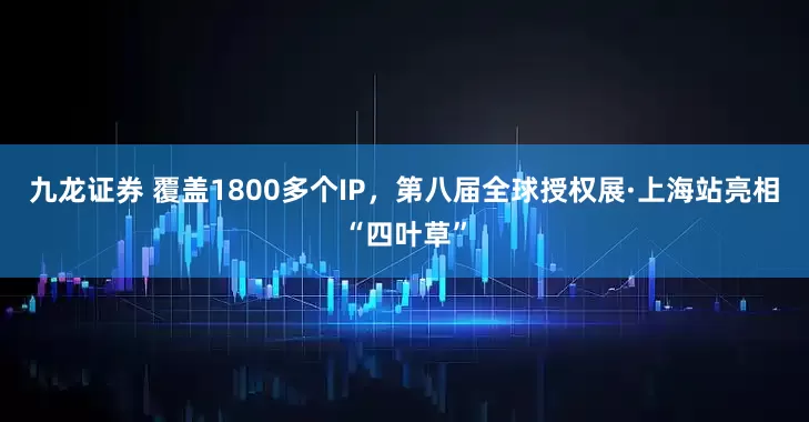 九龙证券 覆盖1800多个IP，第八届全球授权展·上海站亮相“四叶草”