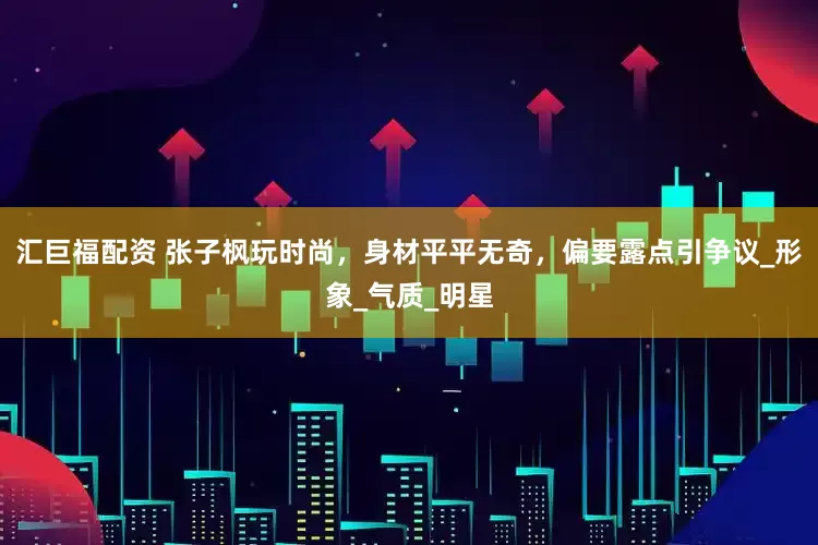 汇巨福配资 张子枫玩时尚，身材平平无奇，偏要露点引争议_形象_气质_明星
