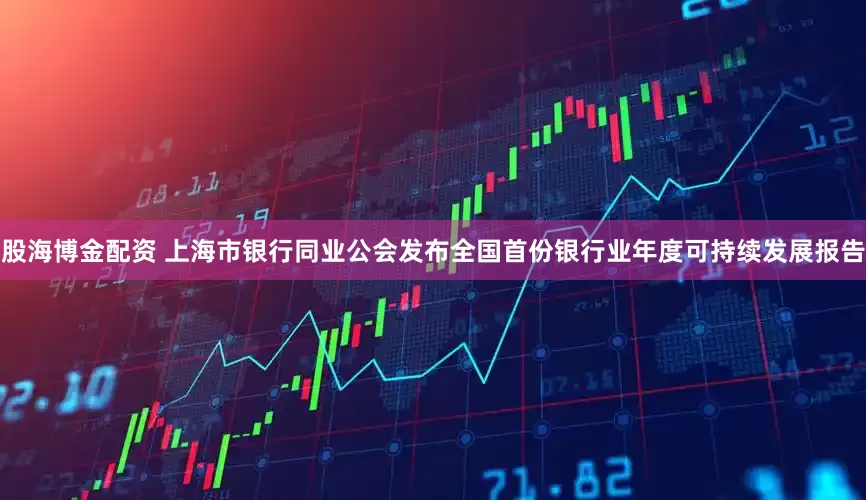 股海博金配资 上海市银行同业公会发布全国首份银行业年度可持续发展报告