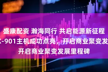盛康配资 瀚海同行 共启能源新征程 HHMAX-901主机成功点亮，开启商业聚变发展里程碑