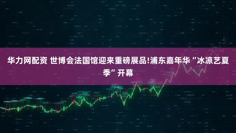 华力网配资 世博会法国馆迎来重磅展品!浦东嘉年华“冰凉艺夏季”开幕