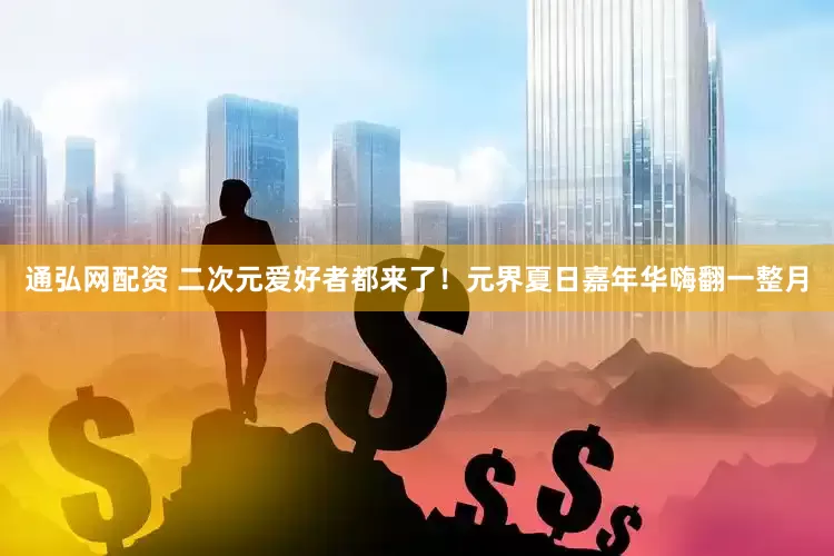 通弘网配资 二次元爱好者都来了！元界夏日嘉年华嗨翻一整月