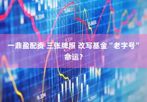 一鼎盈配资 三张牌照 改写基金“老字号”命运？