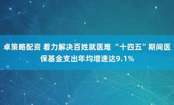 卓策略配资 着力解决百姓就医难 “十四五”期间医保基金支出年均增速达9.1%