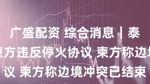 广盛配资 综合消息｜泰国陆军称柬方违反停火协议 柬方称边境冲突已结束