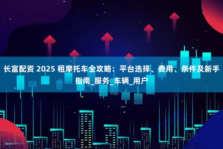 长富配资 2025 租摩托车全攻略：平台选择、费用、条件及新手指南_服务_车辆_用户