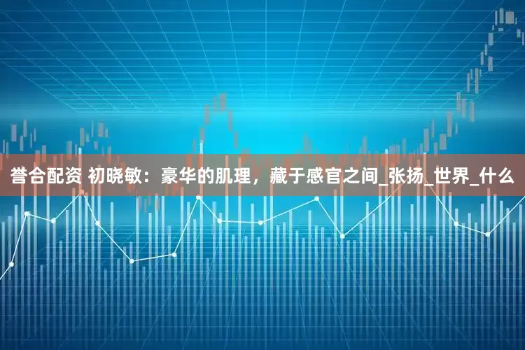 誉合配资 初晓敏：豪华的肌理，藏于感官之间_张扬_世界_什么