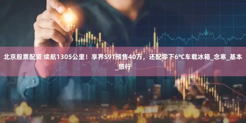 北京股票配资 续航1305公里！享界S9T预售40万，还配零下6℃车载冰箱_念寒_基本_旅行
