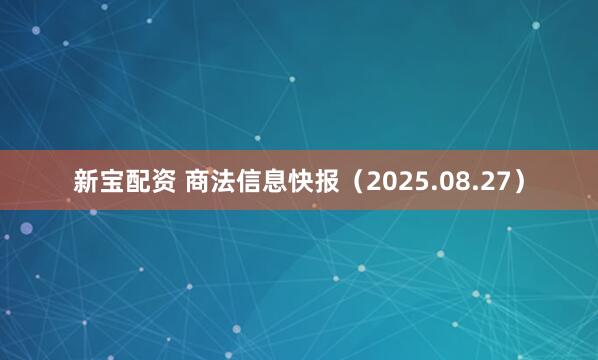 新宝配资 商法信息快报（2025.08.27）