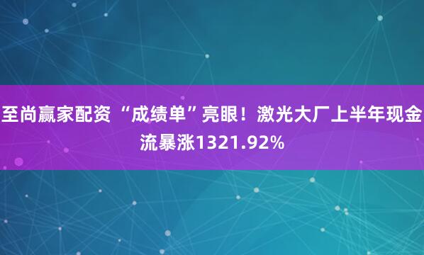 至尚赢家配资 “成绩单”亮眼！激光大厂上半年现金流暴涨1321.92%