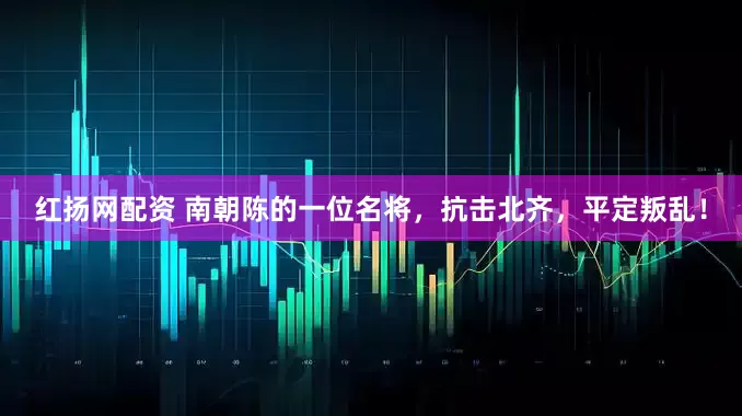 红扬网配资 南朝陈的一位名将，抗击北齐，平定叛乱！