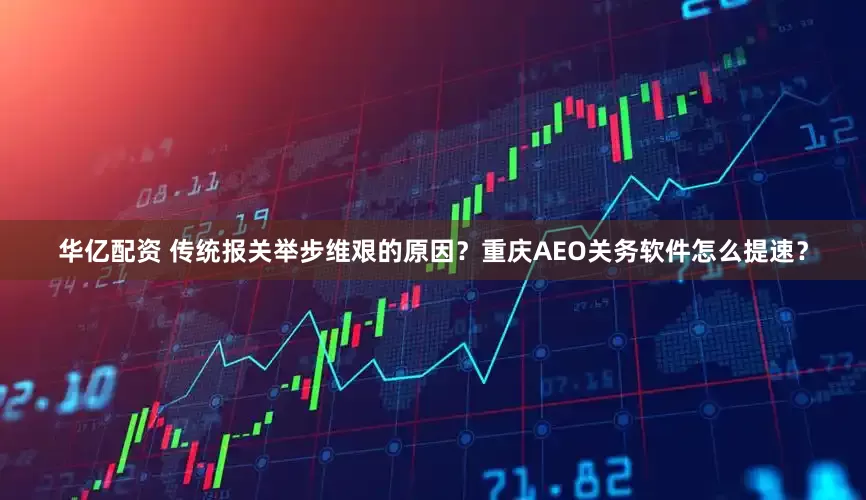 华亿配资 传统报关举步维艰的原因？重庆AEO关务软件怎么提速？