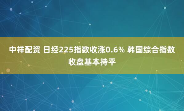 中祥配资 日经225指数收涨0.6% 韩国综合指数收盘基本持平