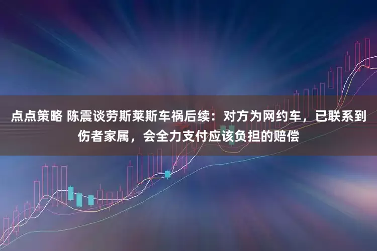 点点策略 陈震谈劳斯莱斯车祸后续：对方为网约车，已联系到伤者家属，会全力支付应该负担的赔偿