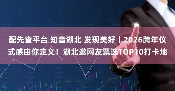 配先查平台 知音湖北 发现美好丨2026跨年仪式感由你定义！湖北邀网友票选TOP10打卡地
