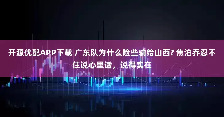 开源优配APP下载 广东队为什么险些输给山西? 焦泊乔忍不住说心里话，说得实在