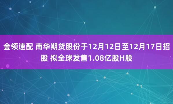 金领速配 南华期货股份于12月12日至12月17日招股 拟全球发售1.08亿股H股