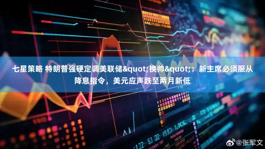 七星策略 特朗普强硬定调美联储"换帅"：新主席必须服从降息指令，美元应声跌至两月新低