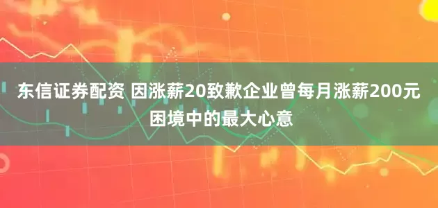 东信证券配资 因涨薪20致歉企业曾每月涨薪200元 困境中的最大心意